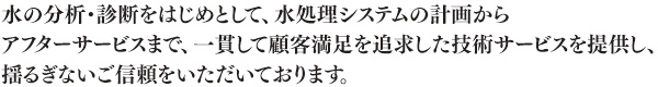 水の分析・診断をはじめとして、水処理システムの計画から アフターサービスまで、一貫して顧客満足を追求した技術サービスを提供し、 揺るぎないご信頼をいただいております。